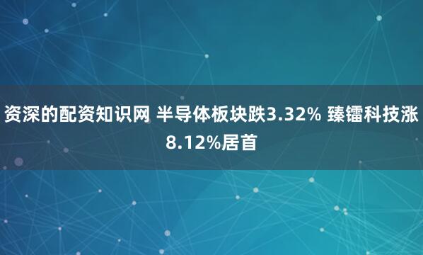 资深的配资知识网 半导体板块跌3.32% 臻镭科技涨8.12%居首