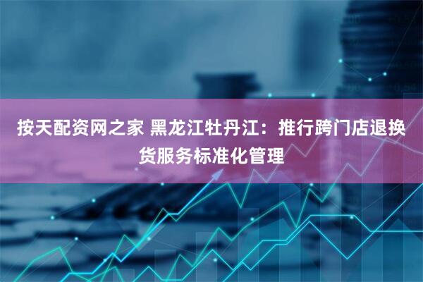 按天配资网之家 黑龙江牡丹江：推行跨门店退换货服务标准化管理