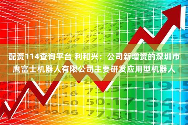 配资114查询平台 利和兴：公司新增资的深圳市鹰富士机器人有限公司主要研发应用型机器人