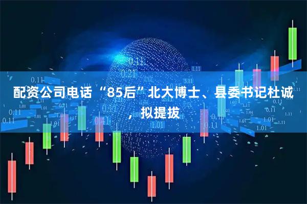 配资公司电话 “85后”北大博士、县委书记杜诚，拟提拔
