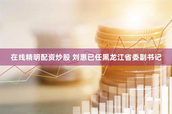 在线精明配资炒股 刘惠已任黑龙江省委副书记