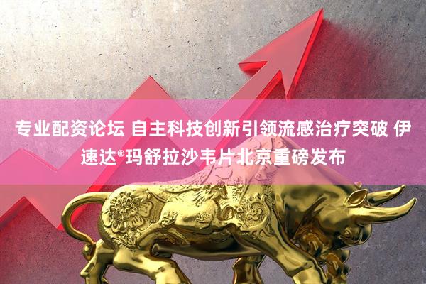 专业配资论坛 自主科技创新引领流感治疗突破 伊速达®玛舒拉沙韦片北京重磅发布