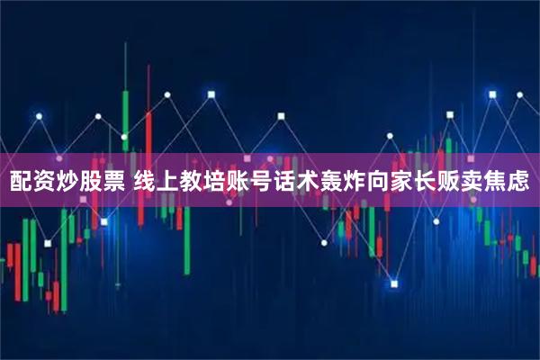 配资炒股票 线上教培账号话术轰炸向家长贩卖焦虑