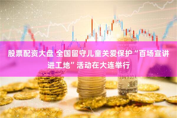 股票配资大盘 全国留守儿童关爱保护“百场宣讲进工地”活动在大连举行