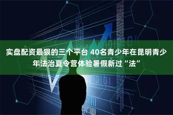 实盘配资最狠的三个平台 40名青少年在昆明青少年法治夏令营体验暑假新过“法”