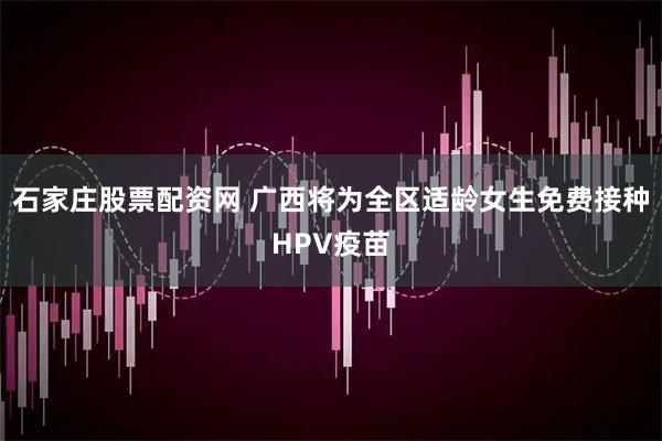 石家庄股票配资网 广西将为全区适龄女生免费接种HPV疫苗
