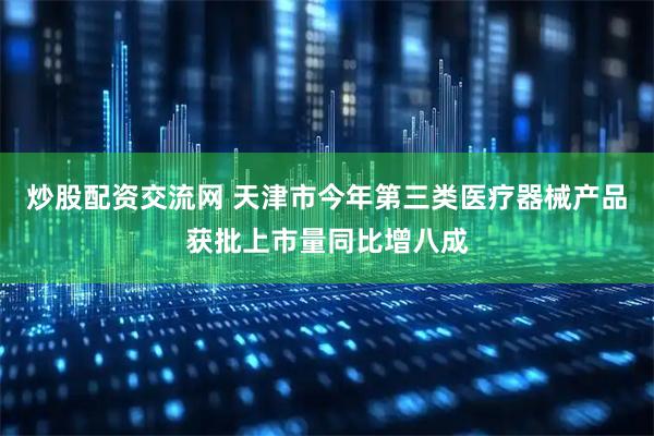 炒股配资交流网 天津市今年第三类医疗器械产品获批上市量同比增八成