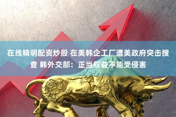 在线精明配资炒股 在美韩企工厂遭美政府突击搜查 韩外交部：正当权益不能受侵害