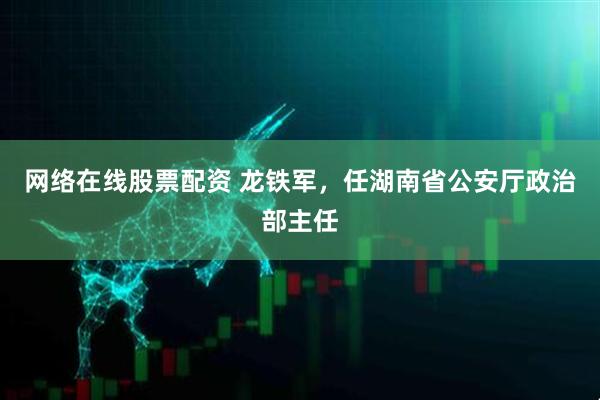 网络在线股票配资 龙铁军，任湖南省公安厅政治部主任