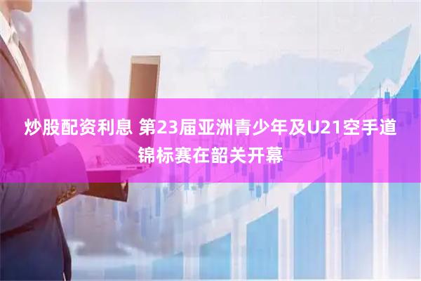 炒股配资利息 第23届亚洲青少年及U21空手道锦标赛在韶关开幕