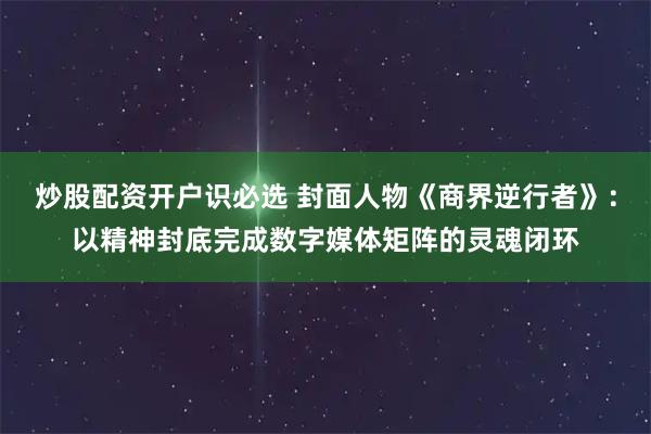 炒股配资开户识必选 封面人物《商界逆行者》：以精神封底完成数字媒体矩阵的灵魂闭环