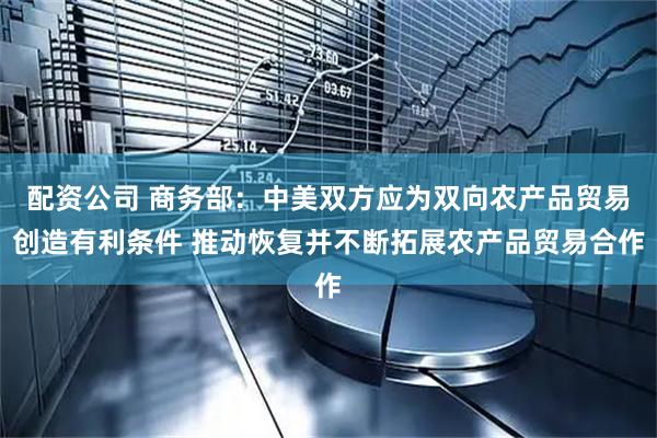 配资公司 商务部：中美双方应为双向农产品贸易创造有利条件 推动恢复并不断拓展农产品贸易合作