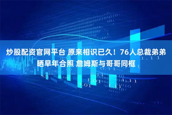 炒股配资官网平台 原来相识已久！76人总裁弟弟晒早年合照 詹姆斯与哥哥同框