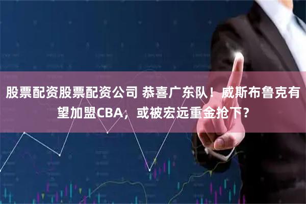 股票配资股票配资公司 恭喜广东队！威斯布鲁克有望加盟CBA，或被宏远重金抢下？