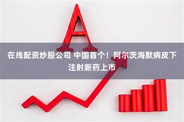 在线配资炒股公司 中国首个！阿尔茨海默病皮下注射新药上市